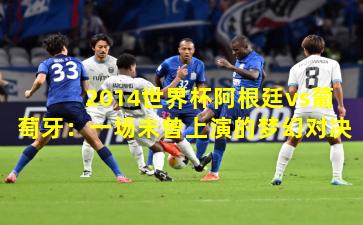 2014世界杯阿根廷vs葡萄牙:一场未曾上演的梦幻对决