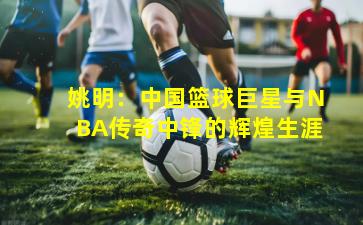 姚明:中国篮球巨星与NBA传奇中锋的辉煌生涯