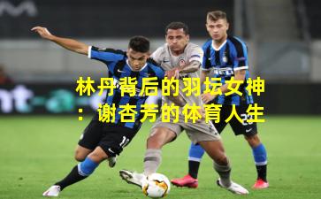 林丹背后的羽坛女神：谢杏芳的体育人生