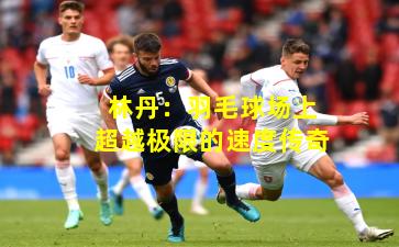 林丹:羽毛球场上超越极限的速度传奇