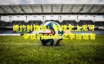 德约科维奇：网球史上无可争议的GOAT之争终结者