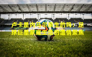 卢卡是内马尔亲生的吗：足球巨星家庭生活的温情聚焦