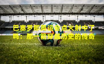 巴塞罗那奥运会点火射中了吗：那一箭穿越历史的传奇